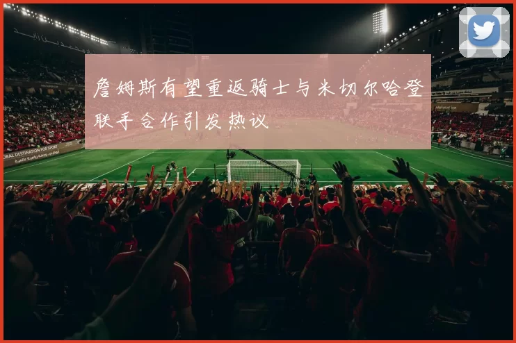 詹姆斯有望重返骑士与米切尔哈登联手合作引发热议