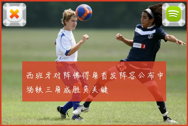 西班牙对阵佛得角首发阵容公布中场铁三角成胜负关键