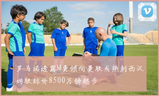 罗马诺透露M费倾向曼联或热刺西汉姆联标价8500万镑起步