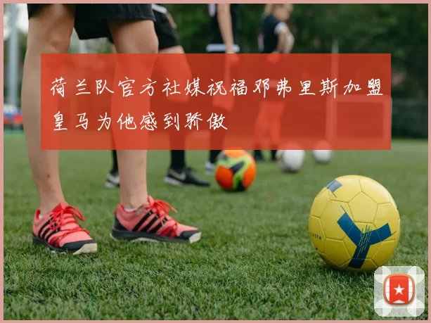 荷兰队官方社媒祝福邓弗里斯加盟皇马为他感到骄傲