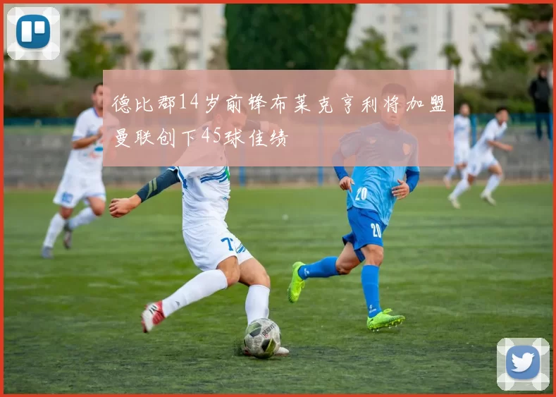 德比郡14岁前锋布莱克亨利将加盟曼联创下45球佳绩