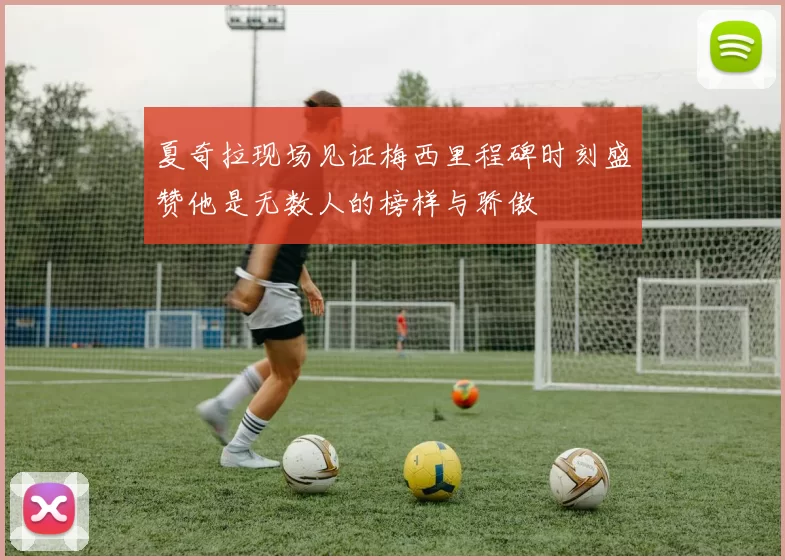 夏奇拉现场见证梅西里程碑时刻盛赞他是无数人的榜样与骄傲