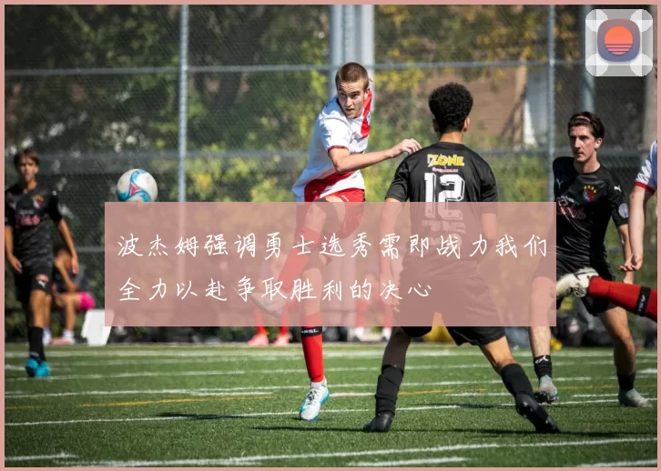 波杰姆强调勇士选秀需即战力我们全力以赴争取胜利的决心