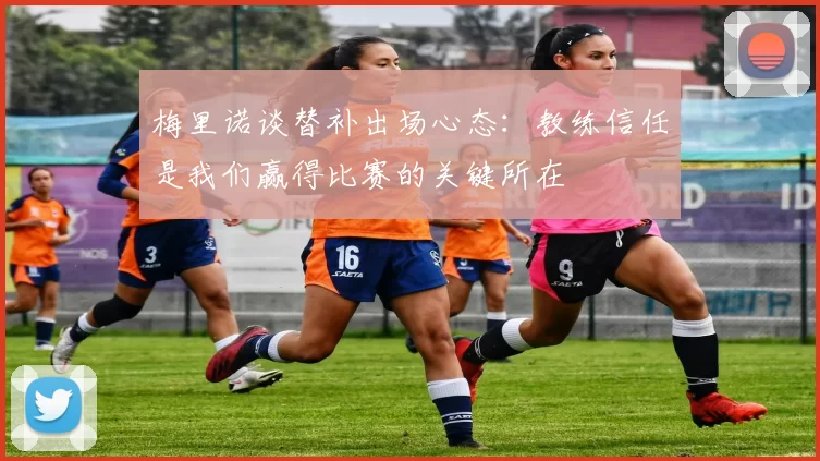 梅里诺谈替补出场心态：教练信任是我们赢得比赛的关键所在
